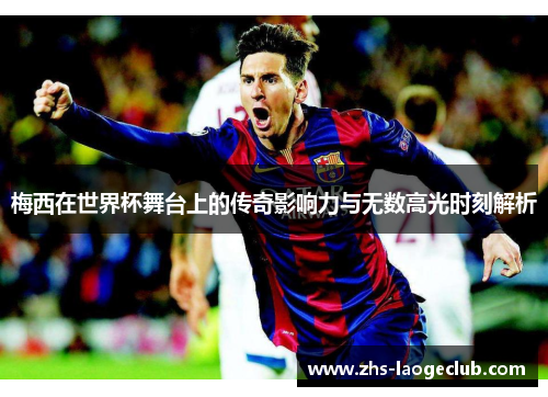 梅西在世界杯舞台上的传奇影响力与无数高光时刻解析