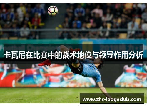 卡瓦尼在比赛中的战术地位与领导作用分析 卡瓦尼在比赛中的战术地位与领导作用分析