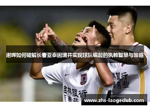 谢晖如何破解长春亚泰困境并实现球队崛起的执教智慧与策略 谢晖如何破解长春亚泰困境并实现球队崛起的执教智慧与策略