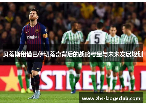 贝蒂斯租借巴伊切蒂奇背后的战略考量与未来发展规划 贝蒂斯租借巴伊切蒂奇背后的战略考量与未来发展规划