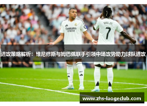 进攻策略解析：维尼修斯与姆巴佩联手引领中场攻势助力球队进攻