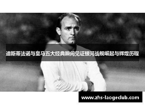 迪斯蒂法诺与皇马五大经典瞬间见证银河战舰崛起与辉煌历程 迪斯蒂法诺与皇马五大经典瞬间见证银河战舰崛起与辉煌历程