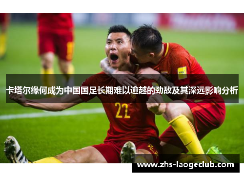 卡塔尔缘何成为中国国足长期难以逾越的劲敌及其深远影响分析 卡塔尔缘何成为中国国足长期难以逾越的劲敌及其深远影响分析