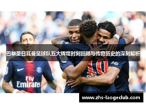 巴黎圣日耳曼足球队五大辉煌时刻回顾与传奇历史的深刻解析