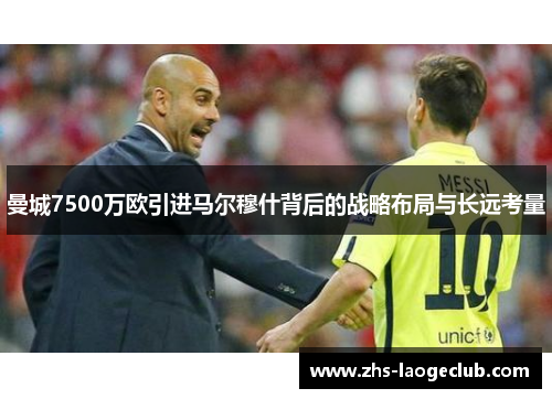 曼城7500万欧引进马尔穆什背后的战略布局与长远考量