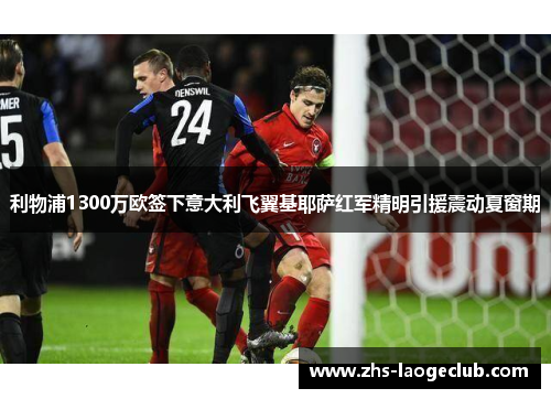 利物浦1300万欧签下意大利飞翼基耶萨红军精明引援震动夏窗期 利物浦1300万欧签下意大利飞翼基耶萨红军精明引援震动夏窗期