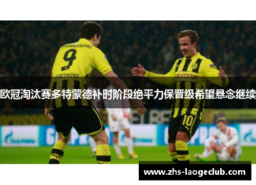 欧冠淘汰赛多特蒙德补时阶段绝平力保晋级希望悬念继续 欧冠淘汰赛多特蒙德补时阶段绝平力保晋级希望悬念继续