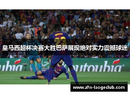 皇马西超杯决赛大胜巴萨展现绝对实力震撼球迷 皇马西超杯决赛大胜巴萨展现绝对实力震撼球迷