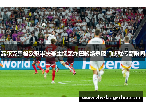 菲尔克鲁格欧冠半决赛主场轰炸巴黎绝杀破门成就传奇瞬间