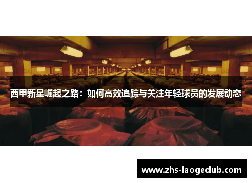 西甲新星崛起之路：如何高效追踪与关注年轻球员的发展动态