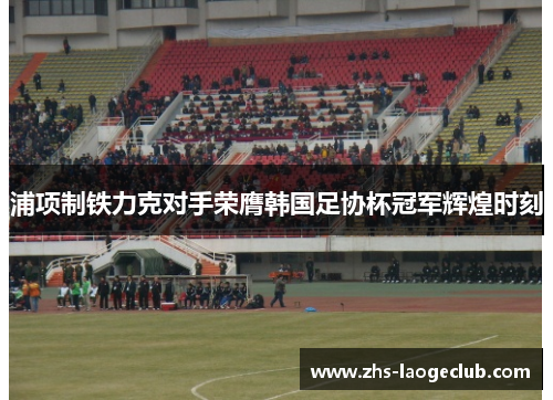 浦项制铁力克对手荣膺韩国足协杯冠军辉煌时刻 浦项制铁力克对手荣膺韩国足协杯冠军辉煌时刻
