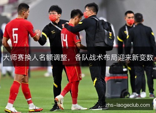 大师赛换人名额调整，各队战术布局迎来新变数