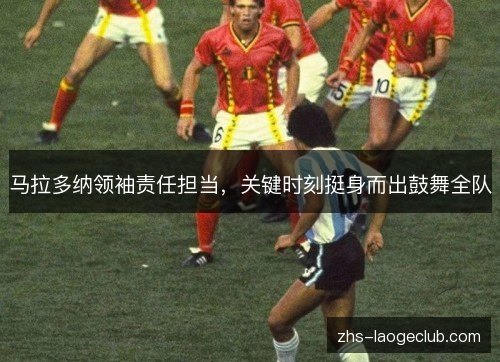 马拉多纳领袖责任担当,关键时刻挺身而出鼓舞全队 马拉多纳领袖责任担当,关键时刻挺身而出鼓舞全队