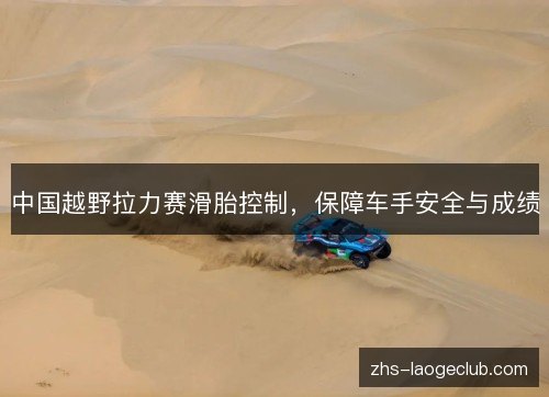 中国越野拉力赛滑胎控制,保障车手安全与成绩 中国越野拉力赛滑胎控制,保障车手安全与成绩